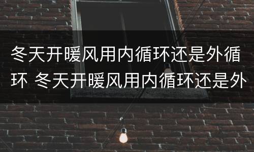 冬天开暖风用内循环还是外循环 冬天开暖风用内循环还是外循环起雾