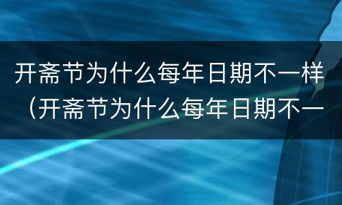 开斋节为什么每年日期不一样（开斋节为什么每年日期不一样）