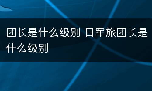 团长是什么级别 日军旅团长是什么级别
