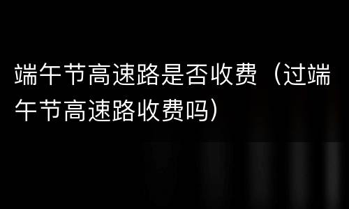端午节高速路是否收费（过端午节高速路收费吗）