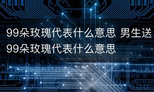 99朵玫瑰代表什么意思 男生送99朵玫瑰代表什么意思