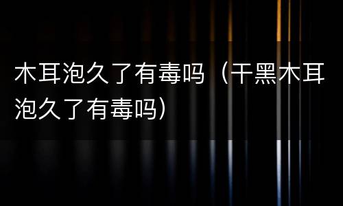 木耳泡久了有毒吗（干黑木耳泡久了有毒吗）