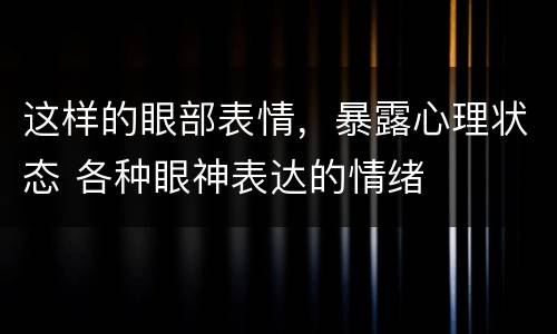 这样的眼部表情，暴露心理状态 各种眼神表达的情绪