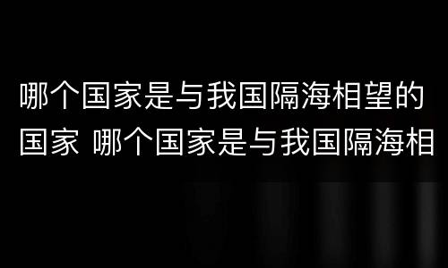 哪个国家是与我国隔海相望的国家 哪个国家是与我国隔海相望的国家之一