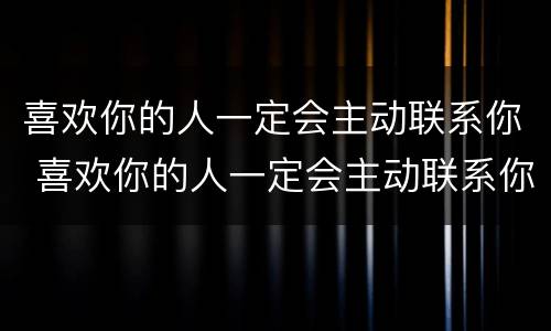 喜欢你的人一定会主动联系你 喜欢你的人一定会主动联系你吗