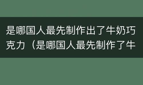 是哪国人最先制作出了牛奶巧克力（是哪国人最先制作了牛奶和巧克力）