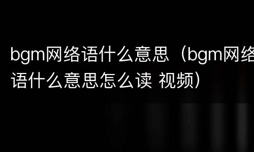 bgm网络语什么意思（bgm网络语什么意思怎么读 视频）