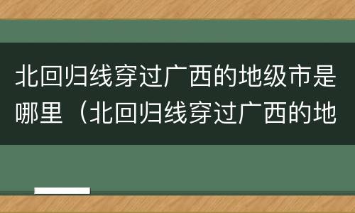 北回归线穿过广西的地级市是哪里（北回归线穿过广西的地级市是哪里?）
