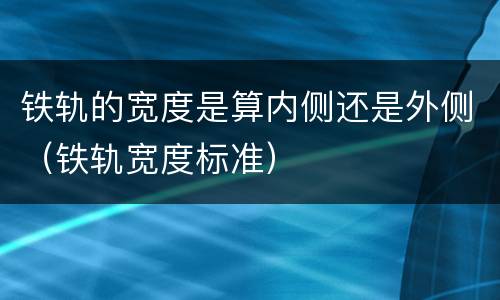 铁轨的宽度是算内侧还是外侧（铁轨宽度标准）