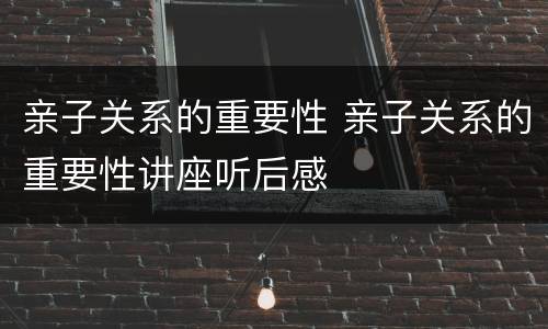 亲子关系的重要性 亲子关系的重要性讲座听后感