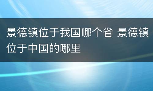景德镇位于我国哪个省 景德镇位于中国的哪里