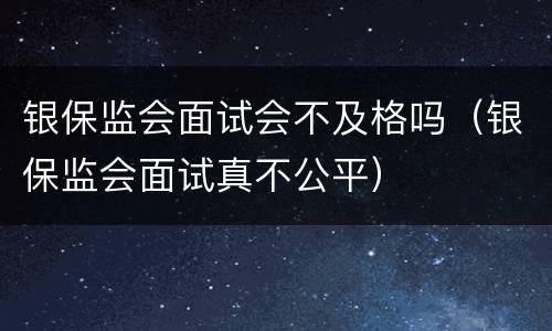 银保监会面试会不及格吗（银保监会面试真不公平）