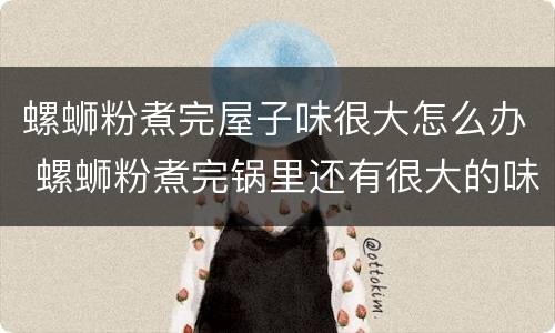 螺蛳粉煮完屋子味很大怎么办 螺蛳粉煮完锅里还有很大的味怎么办