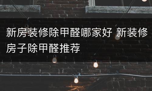 新房装修除甲醛哪家好 新装修房子除甲醛推荐