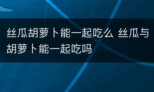丝瓜胡萝卜能一起吃么 丝瓜与胡萝卜能一起吃吗