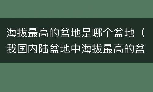 海拔最高的盆地是哪个盆地（我国内陆盆地中海拔最高的盆地是哪个盆地）