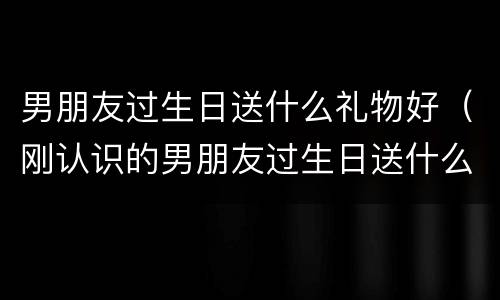 男朋友过生日送什么礼物好（刚认识的男朋友过生日送什么礼物好）