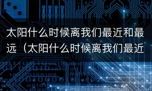 太阳什么时候离我们最近和最远（太阳什么时候离我们最近和最远依据）