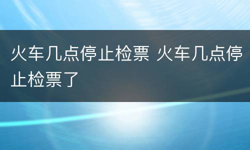 火车几点停止检票 火车几点停止检票了