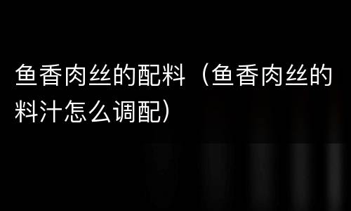 鱼香肉丝的配料（鱼香肉丝的料汁怎么调配）