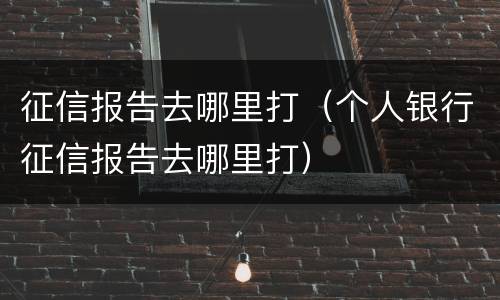 征信报告去哪里打（个人银行征信报告去哪里打）