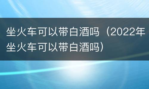坐火车可以带白酒吗（2022年坐火车可以带白酒吗）