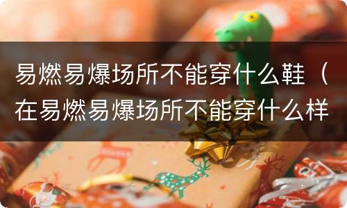 易燃易爆场所不能穿什么鞋（在易燃易爆场所不能穿什么样的鞋最危险）