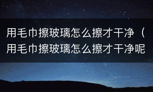 用毛巾擦玻璃怎么擦才干净（用毛巾擦玻璃怎么擦才干净呢）