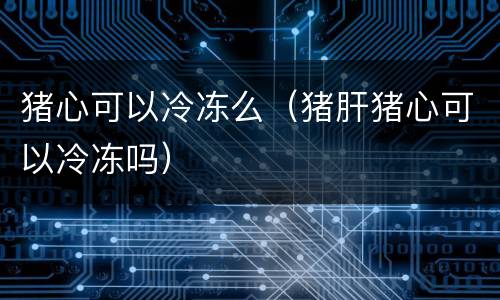 猪心可以冷冻么（猪肝猪心可以冷冻吗）