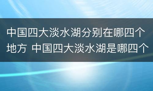 中国四大淡水湖分别在哪四个地方 中国四大淡水湖是哪四个地方