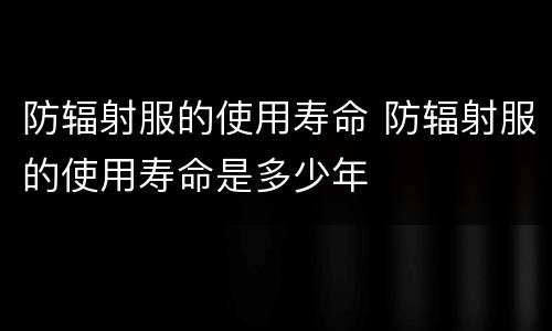 防辐射服的使用寿命 防辐射服的使用寿命是多少年