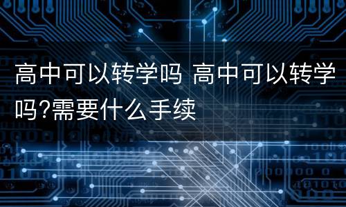 高中可以转学吗 高中可以转学吗?需要什么手续