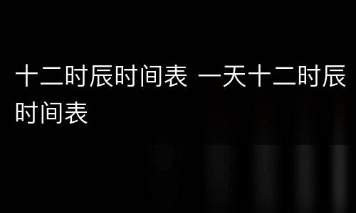 十二时辰时间表 一天十二时辰时间表