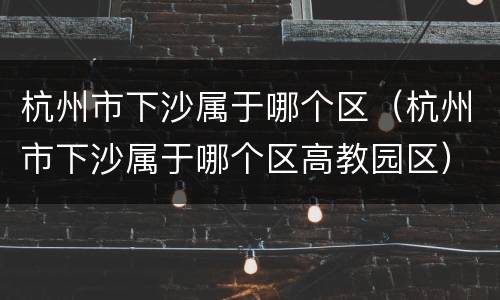 杭州市下沙属于哪个区（杭州市下沙属于哪个区高教园区）