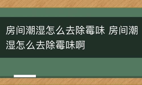 房间潮湿怎么去除霉味 房间潮湿怎么去除霉味啊