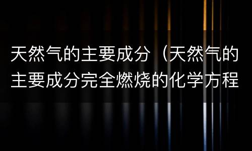 天然气的主要成分（天然气的主要成分完全燃烧的化学方程式）