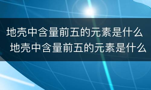 地壳中含量前五的元素是什么 地壳中含量前五的元素是什么