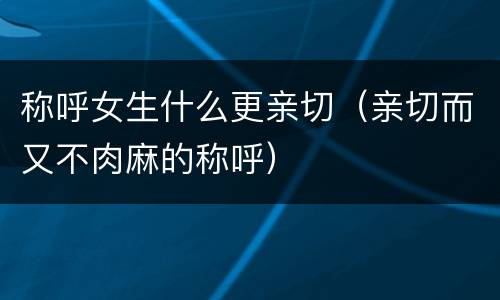 称呼女生什么更亲切（亲切而又不肉麻的称呼）