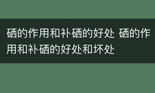 硒的作用和补硒的好处 硒的作用和补硒的好处和坏处