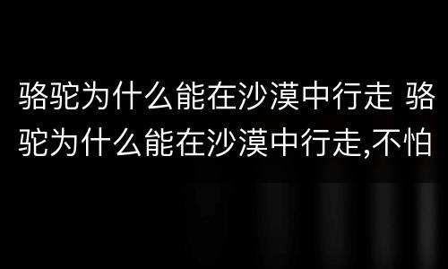 骆驼为什么能在沙漠中行走 骆驼为什么能在沙漠中行走,不怕风沙写一段话