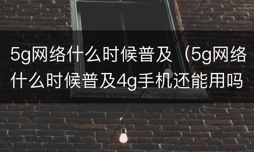 5g网络什么时候普及（5g网络什么时候普及4g手机还能用吗）
