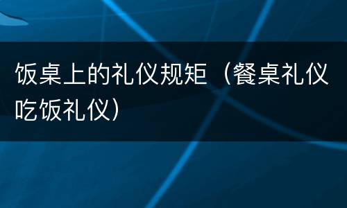 饭桌上的礼仪规矩（餐桌礼仪吃饭礼仪）