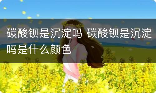 碳酸钡是沉淀吗 碳酸钡是沉淀吗是什么颜色