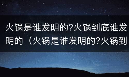 火锅是谁发明的?火锅到底谁发明的（火锅是谁发明的?火锅到底谁发明的呢）