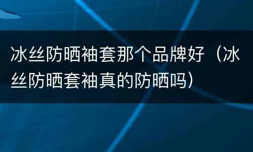 冰丝防晒袖套那个品牌好（冰丝防晒套袖真的防晒吗）