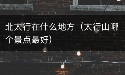 北太行在什么地方（太行山哪个景点最好）