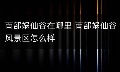 南部娲仙谷在哪里 南部娲仙谷风景区怎么样