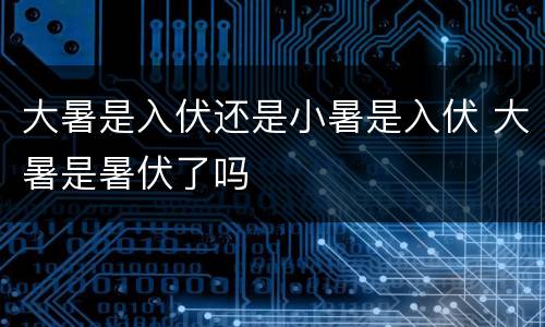 大暑是入伏还是小暑是入伏 大暑是暑伏了吗