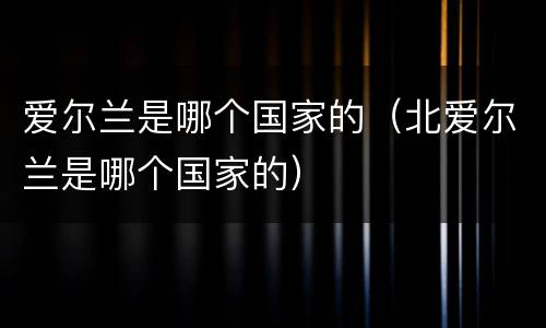 爱尔兰是哪个国家的（北爱尔兰是哪个国家的）
