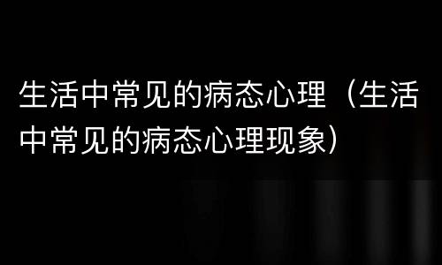 生活中常见的病态心理（生活中常见的病态心理现象）